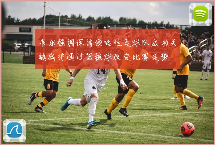韦尔强调保持侵略性是球队成功关键我将通过篮板球改变比赛走势