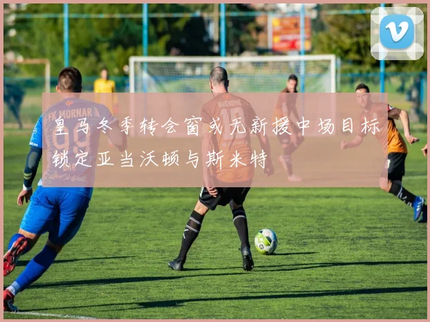 皇马冬季转会窗或无新援中场目标锁定亚当沃顿与斯米特