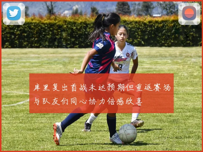 库里复出首战未达预期但重返赛场与队友们同心协力倍感欣喜
