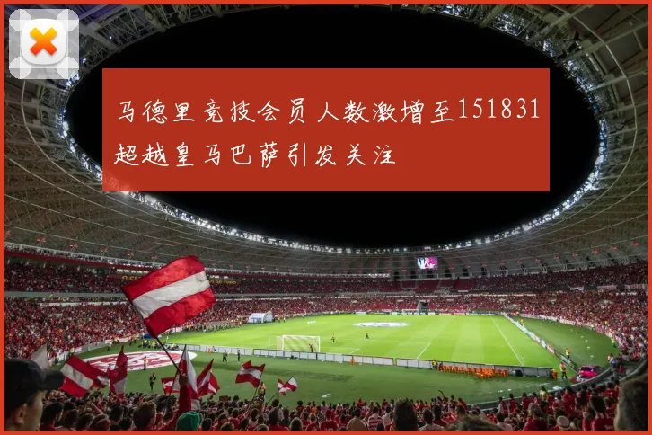 马德里竞技会员人数激增至151831超越皇马巴萨引发关注