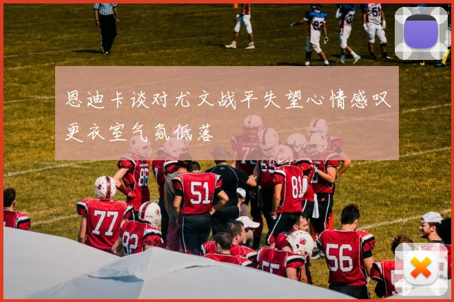 恩迪卡谈对尤文战平失望心情感叹更衣室气氛低落