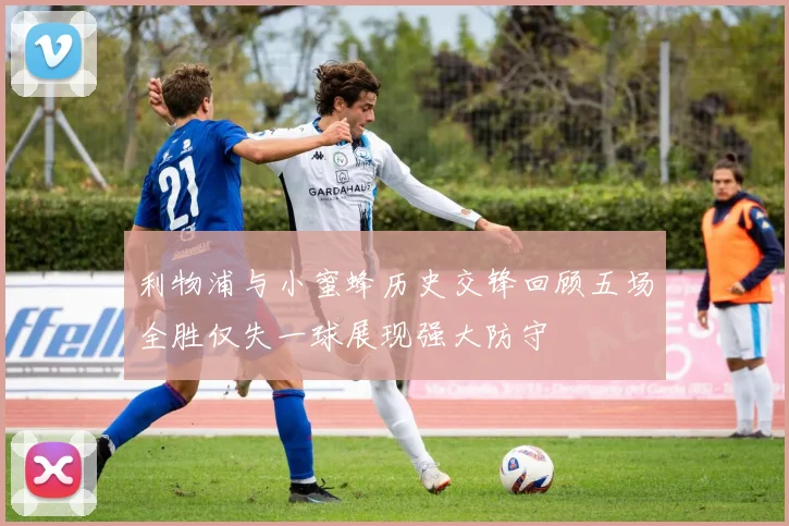 利物浦与小蜜蜂历史交锋回顾五场全胜仅失一球展现强大防守