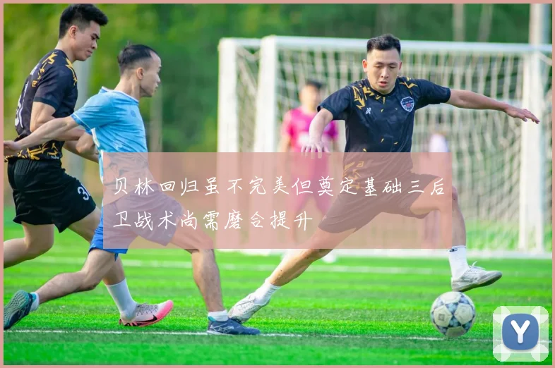 贝林回归虽不完美但奠定基础三后卫战术尚需磨合提升