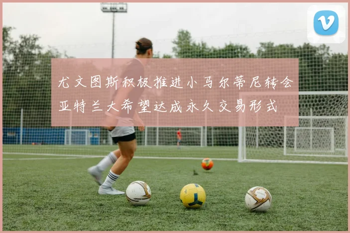 尤文图斯积极推进小马尔蒂尼转会亚特兰大希望达成永久交易形式