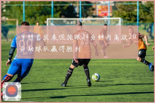 亨特首发表现抢眼24分钟内高效20分助球队赢得胜利