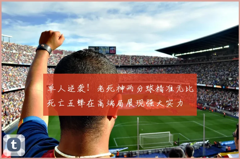 单人逆袭！老死神两分球精准无比死亡五锋在高端局展现强大实力