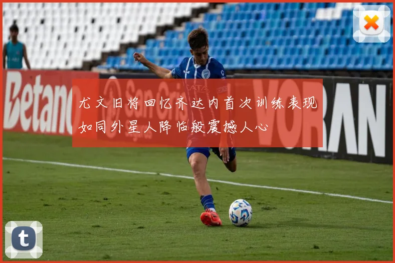尤文旧将回忆齐达内首次训练表现如同外星人降临般震撼人心