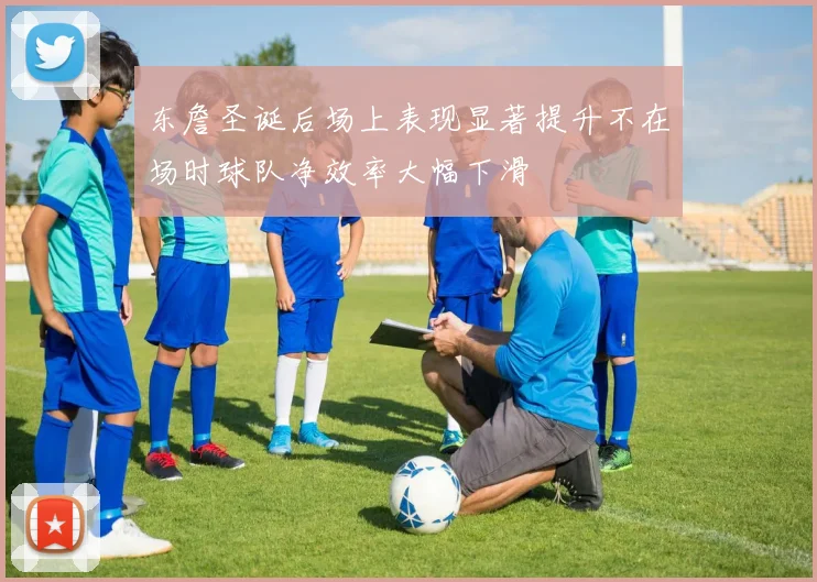 东詹圣诞后场上表现显著提升不在场时球队净效率大幅下滑