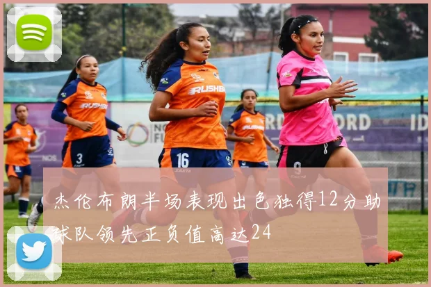 杰伦布朗半场表现出色独得12分助球队领先正负值高达24