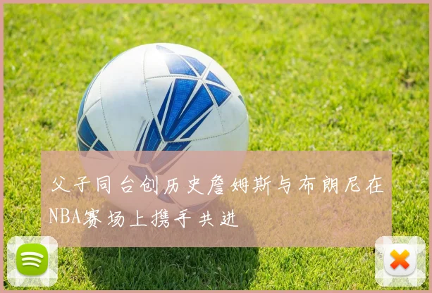 父子同台创历史詹姆斯与布朗尼在NBA赛场上携手共进