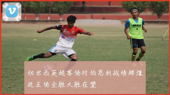 切尔西英超客场对伯恩利战绩辉煌近五场全胜大胜在望