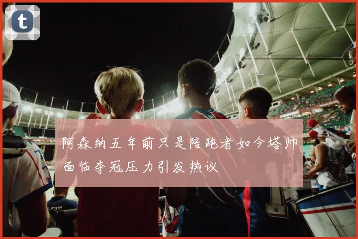 阿森纳五年前只是陪跑者如今塔帅面临夺冠压力引发热议