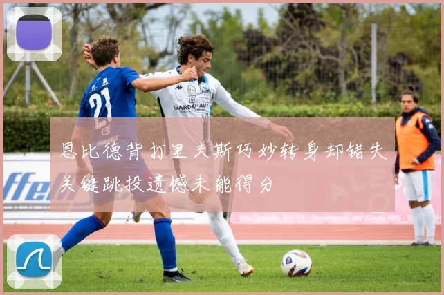 恩比德背打里夫斯巧妙转身却错失关键跳投遗憾未能得分