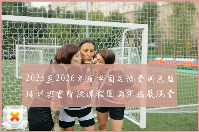 2025至2026年度中国足协青训总监培训班首阶段课程圆满完成展现青训新发展