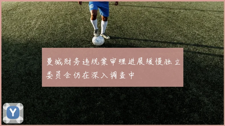 曼城财务违规案审理进展缓慢独立委员会仍在深入调查中