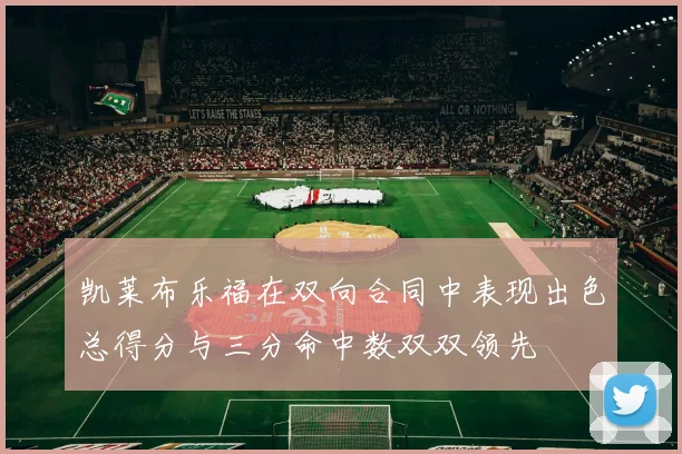 凯莱布乐福在双向合同中表现出色总得分与三分命中数双双领先