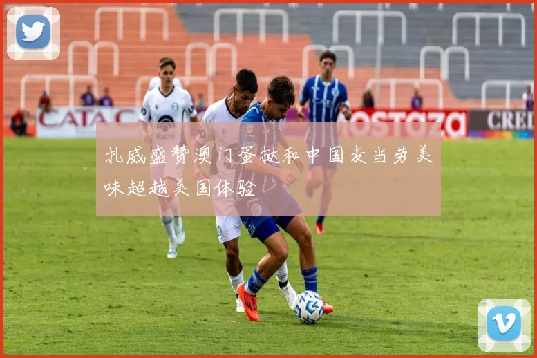扎威盛赞澳门蛋挞和中国麦当劳美味超越美国体验