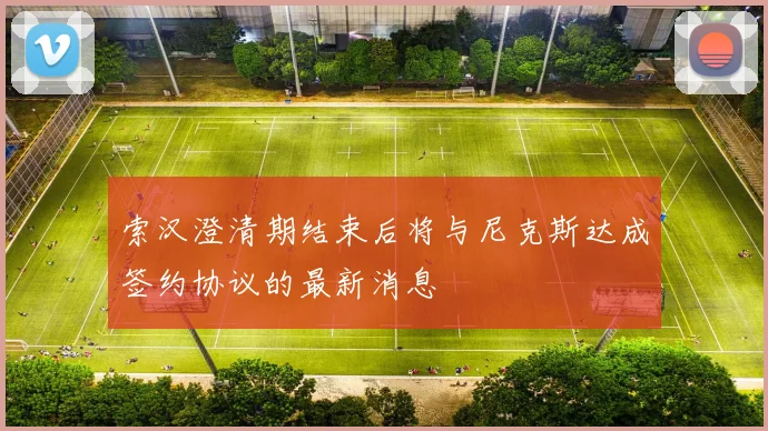 索汉澄清期结束后将与尼克斯达成签约协议的最新消息