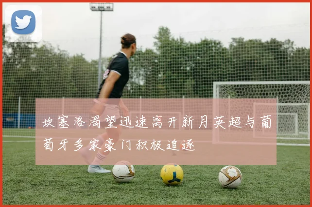 坎塞洛渴望迅速离开新月英超与葡萄牙多家豪门积极追逐