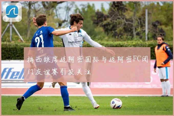 梅西缺席迈阿密国际与迈阿密FC闭门友谊赛引发关注