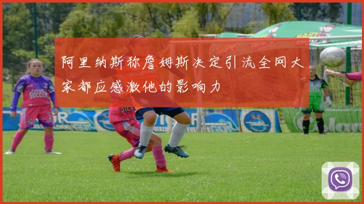 阿里纳斯称詹姆斯决定引流全网大家都应感激他的影响力